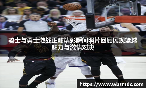 骑士与勇士激战正酣精彩瞬间照片回顾展现篮球魅力与激情对决